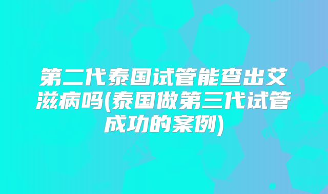 第二代泰国试管能查出艾滋病吗(泰国做第三代试管成功的案例)