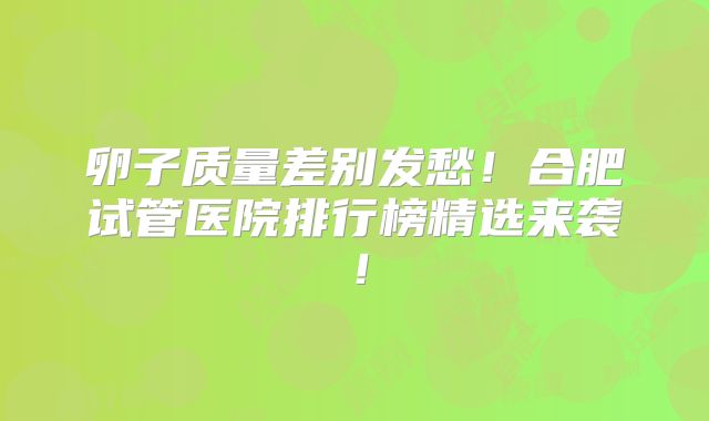 卵子质量差别发愁！合肥试管医院排行榜精选来袭！