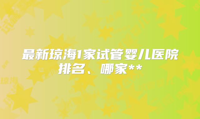 最新琼海1家试管婴儿医院排名、哪家**