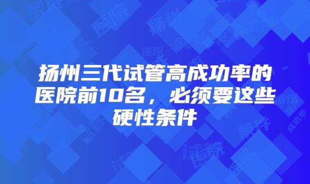 扬州三代试管高成功率的医院前10名，必须要这些硬性条件