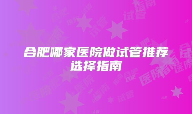 合肥哪家医院做试管推荐选择指南