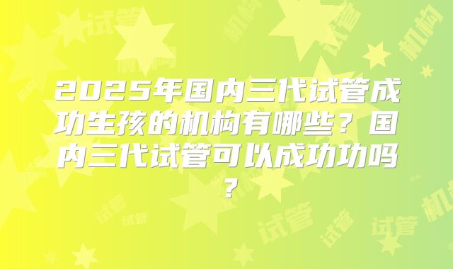 2025年国内三代试管成功生孩的机构有哪些？国内三代试管可以成功功吗？