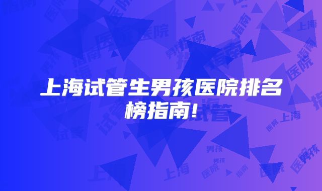 上海试管生男孩医院排名榜指南!