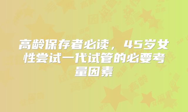 高龄保存者必读，45岁女性尝试一代试管的必要考量因素