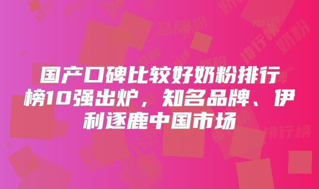 国产口碑比较好奶粉排行榜10强出炉,知名品牌、伊利逐鹿中国市场