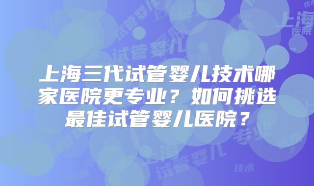 上海三代试管婴儿技术哪家医院更专业？如何挑选最佳试管婴儿医院？