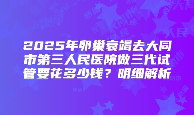 2025年卵巢衰竭去大同市第三人民医院做三代试管要花多少钱?明细解析