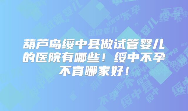葫芦岛绥中县做试管婴儿的医院有哪些!绥中不孕不育哪家好!
