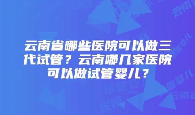 云南省哪些医院可以做三代试管？云南哪几家医院可以做试管婴儿？