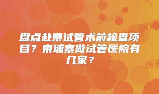 盘点赴柬试管术前检查项目？柬埔寨做试管医院有几家？