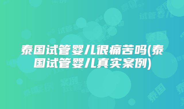 泰国试管婴儿很痛苦吗(泰国试管婴儿真实案例)