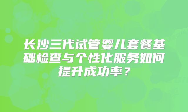 长沙三代试管婴儿套餐基础检查与个性化服务如何提升成功率？