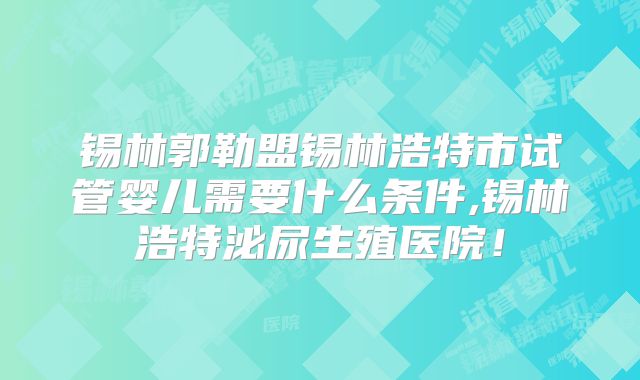 锡林郭勒盟锡林浩特市试管婴儿需要什么条件,锡林浩特泌尿生殖医院！