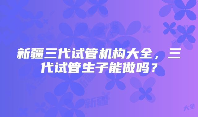 新疆三代试管机构大全，三代试管生子能做吗？