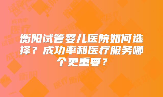 衡阳试管婴儿医院如何选择?成功率和医疗服务哪个更重要?
