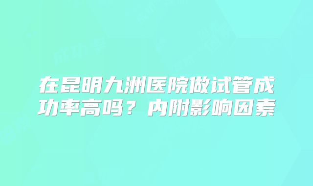 在昆明九洲医院做试管成功率高吗？内附影响因素