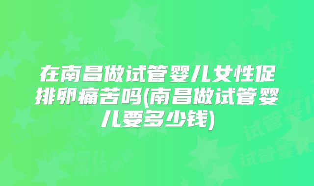 在南昌做试管婴儿女性促排卵痛苦吗(南昌做试管婴儿要多少钱)