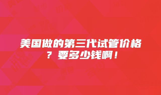 美国做的第三代试管价格?要多少钱啊!