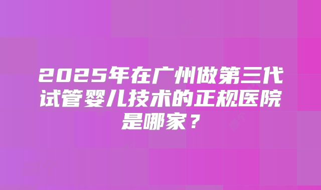 2025年在广州做第三代试管婴儿技术的正规医院是哪家？