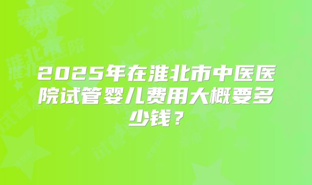 2025年在淮北市中医医院试管婴儿费用大概要多少钱？