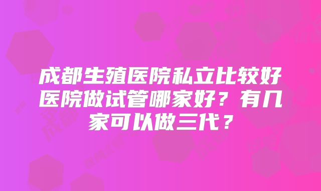 成都生殖医院私立比较好医院做试管哪家好？有几家可以做三代？