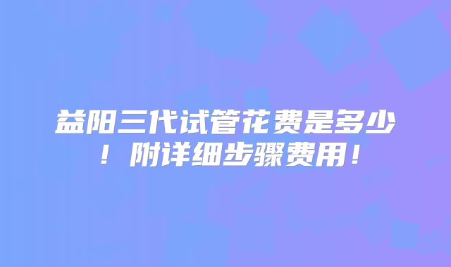 益阳三代试管花费是多少！附详细步骤费用！