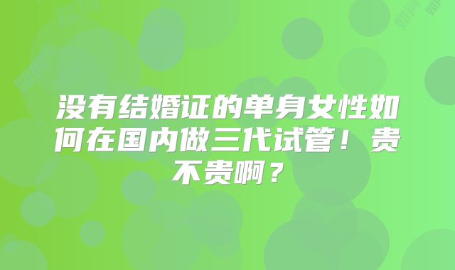 没有结婚证的单身女性如何在国内做三代试管！贵不贵啊？