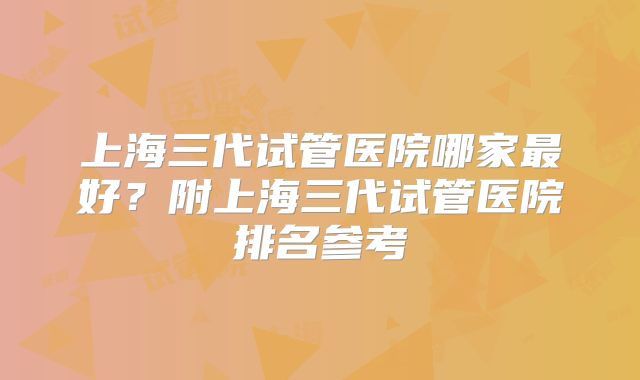 上海三代试管医院哪家最好?附上海三代试管医院排名参考