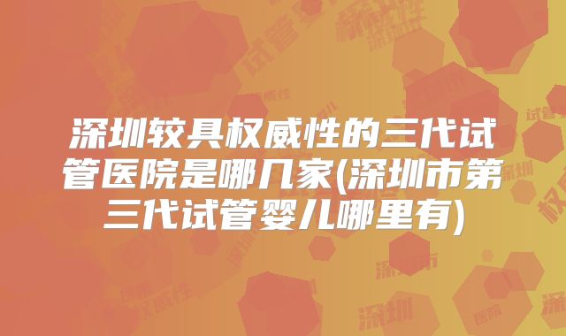 深圳较具权威性的三代试管医院是哪几家(深圳市第三代试管婴儿哪里有)