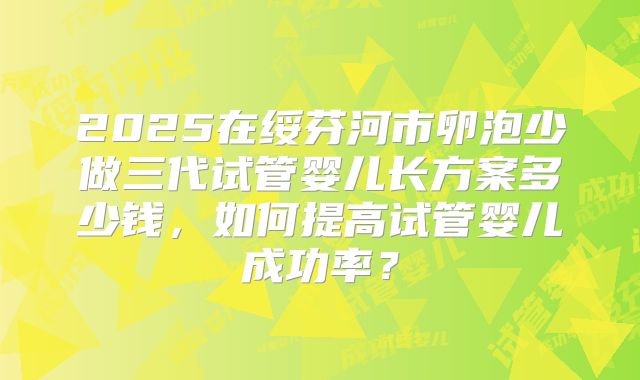 2025在绥芬河市卵泡少做三代试管婴儿长方案多少钱,如何提高试管婴儿成功率?
