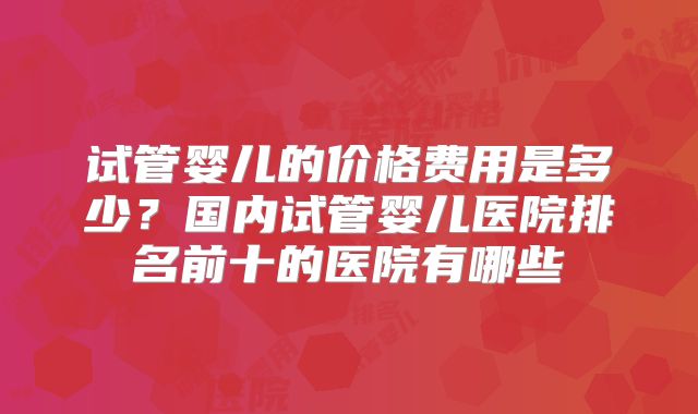 试管婴儿的价格费用是多少？国内试管婴儿医院排名前十的医院有哪些