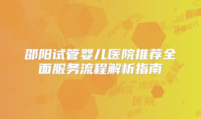 邵阳试管婴儿医院推荐全面服务流程解析指南