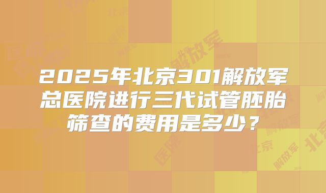 2025年北京301解放军总医院进行三代试管胚胎筛查的费用是多少？