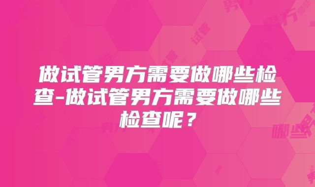 做试管男方需要做哪些检查-做试管男方需要做哪些检查呢?