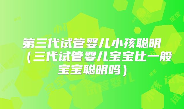 第三代试管婴儿小孩聪明（三代试管婴儿宝宝比一般宝宝聪明吗）