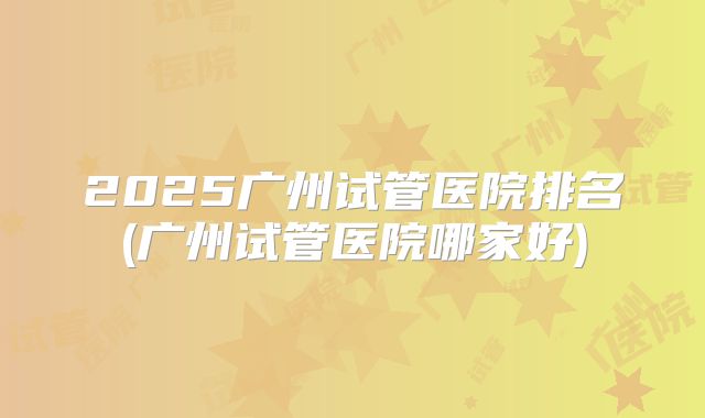 2025广州试管医院排名(广州试管医院哪家好)