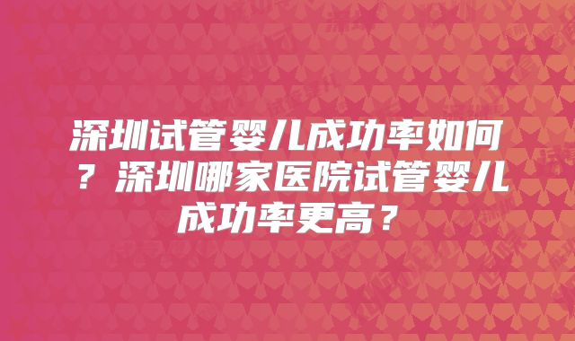 深圳试管婴儿成功率如何？深圳哪家医院试管婴儿成功率更高？