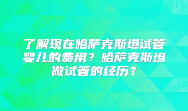 了解现在哈萨克斯坦试管婴儿的费用?哈萨克斯坦做试管的经历?