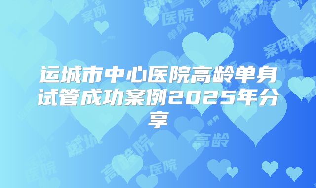 运城市中心医院高龄单身试管成功案例2025年分享