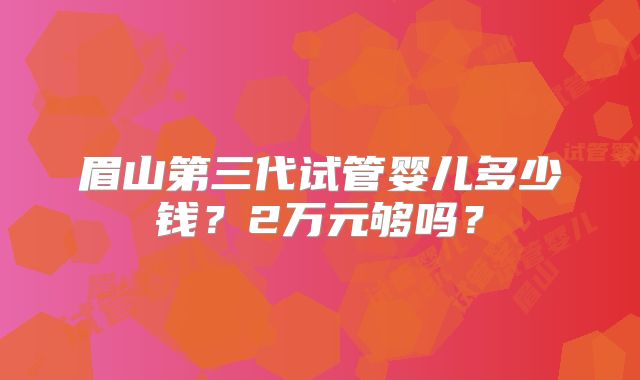 眉山第三代试管婴儿多少钱?2万元够吗?