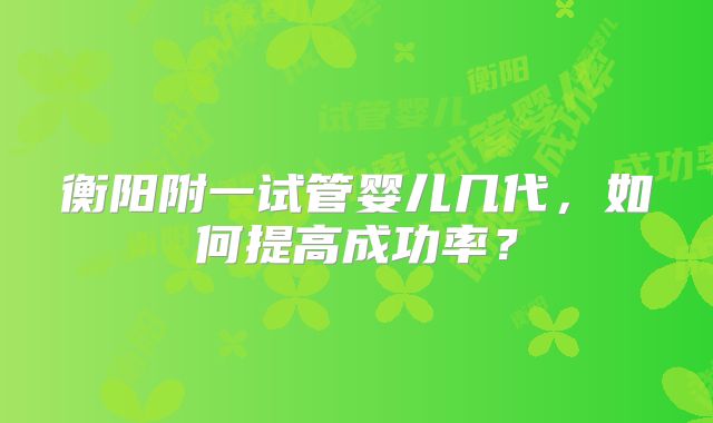 衡阳附一试管婴儿几代，如何提高成功率？