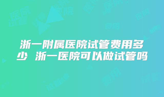 浙一附属医院试管费用多少 浙一医院可以做试管吗