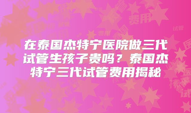 在泰国杰特宁医院做三代试管生孩子贵吗？泰国杰特宁三代试管费用揭秘