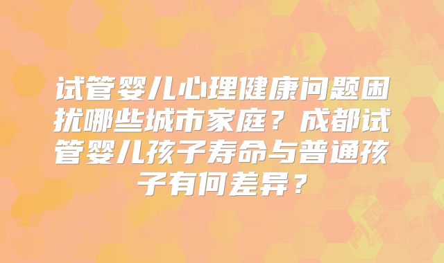 试管婴儿心理健康问题困扰哪些城市家庭？成都试管婴儿孩子寿命与普通孩子有何差异？