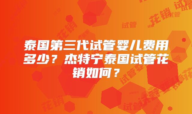 泰国第三代试管婴儿费用多少?杰特宁泰国试管花销如何?