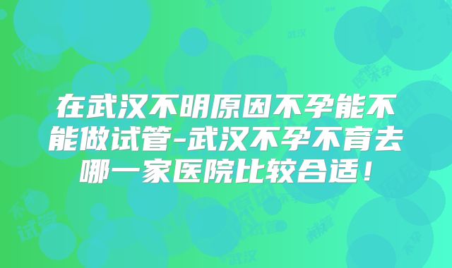 在武汉不明原因不孕能不能做试管-武汉不孕不育去哪一家医院比较合适！