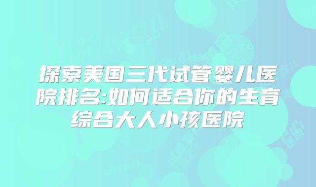 探索美国三代试管婴儿医院排名:如何适合你的生育综合大人小孩医院