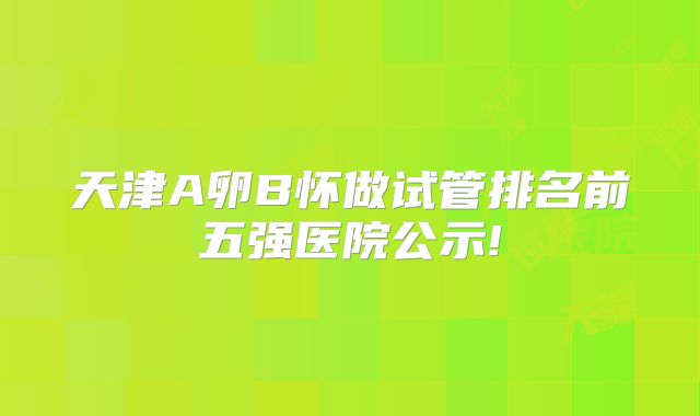 天津A卵B怀做试管排名前五强医院公示!