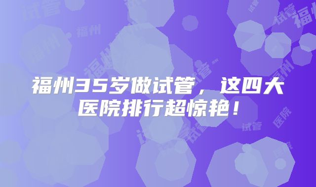 福州35岁做试管，这四大医院排行超惊艳！