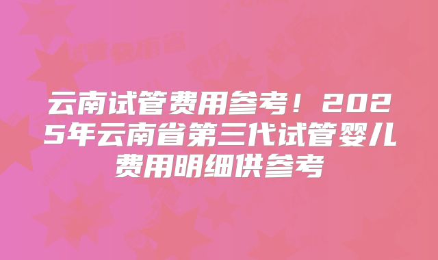 云南试管费用参考！2025年云南省第三代试管婴儿费用明细供参考
